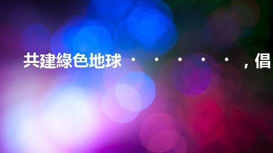 共建綠色地球，倡導(dǎo)安全環(huán)保